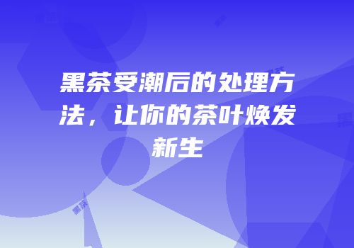 黑茶受潮后的处理方法，让你的茶叶焕发新生