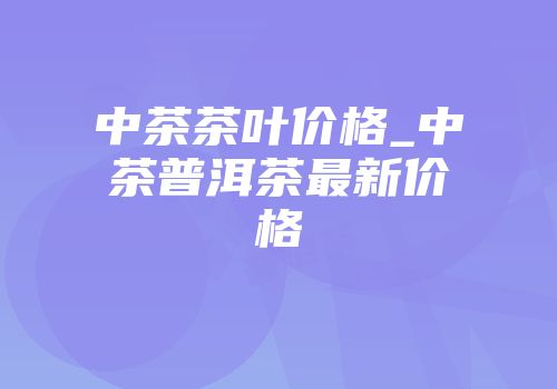 中茶茶叶价格_中茶普洱茶最新价格