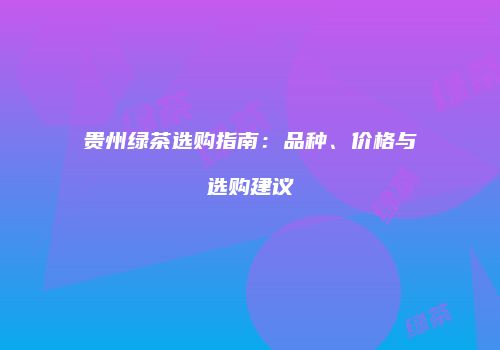 贵州绿茶选购指南：品种、价格与选购建议