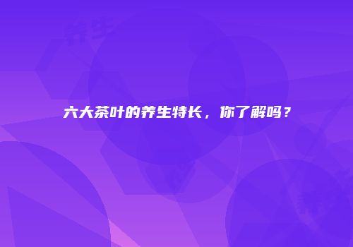 六大茶叶的养生特长，你了解吗？