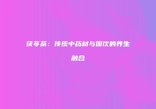 茯苓茶：传统中药材与国饮的养生融合