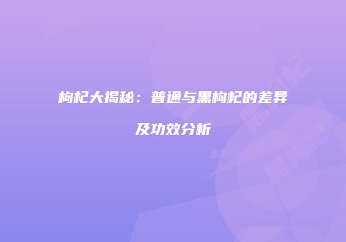 枸杞大揭秘：普通与黑枸杞的差异及功效分析