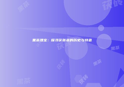 黑茶瑰宝：探寻茯砖茶的历史与特色