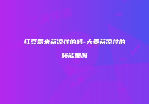红豆薏米茶凉性的吗-大麦茶凉性的吗能喝吗