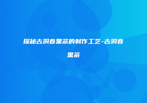 探秘古洞春黑茶的制作工艺-古洞春黑茶