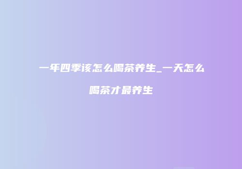 一年四季该怎么喝茶养生_一天怎么喝茶才最养生