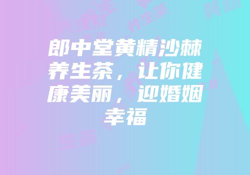 郎中堂黄精沙棘养生茶，让你健康美丽，迎婚姻幸福