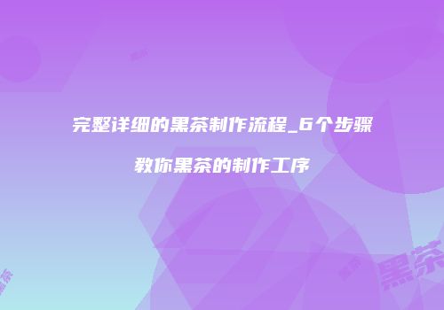 完整详细的黑茶制作流程_6个步骤教你黑茶的制作工序