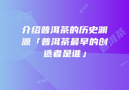 介绍普洱茶的历史渊源「普洱茶最早的创造者是谁」