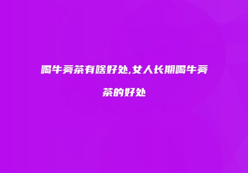 喝牛蒡茶有啥好处,女人长期喝牛蒡茶的好处