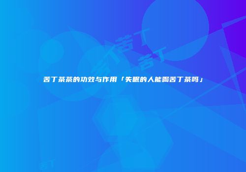 苦丁茶茶的功效与作用「失眠的人能喝苦丁茶吗」