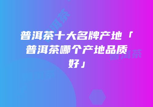 普洱茶十大名牌产地「普洱茶哪个产地品质好」