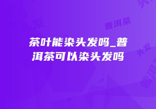 茶叶能染头发吗_普洱茶可以染头发吗