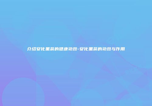 介绍安化黑茶的健康功效-安化黑茶的功效与作用