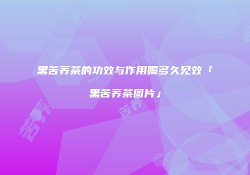 黑苦荞茶的功效与作用喝多久见效「黑苦荞茶图片」