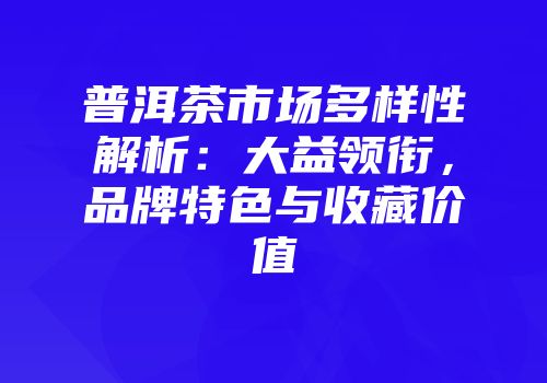 普洱茶市场多样性解析：大益领衔，品牌特色与收藏价值