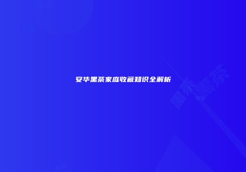 安华黑茶家庭收藏知识全解析