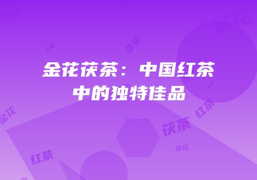 金花茯茶：中国红茶中的独特佳品