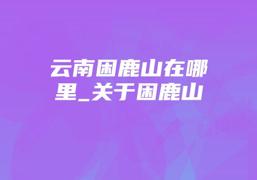 云南困鹿山在哪里_关于困鹿山