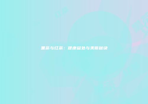 黑茶与红茶：健康益处与美丽秘诀