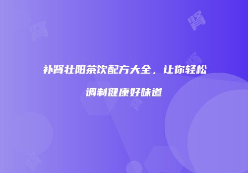 补肾壮阳茶饮配方大全，让你轻松调制健康好味道