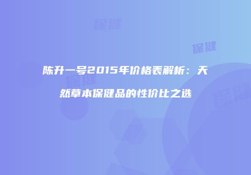 陈升一号2015年价格表解析：天然草本保健品的性价比之选