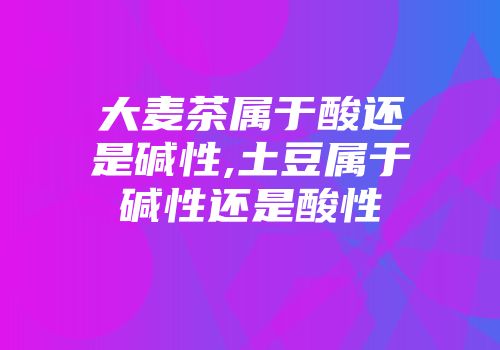 大麦茶属于酸还是碱性,土豆属于碱性还是酸性
