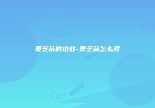灵芝茶的功效-灵芝茶怎么煮
