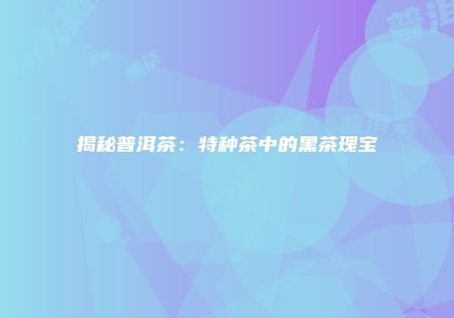 揭秘普洱茶：特种茶中的黑茶瑰宝