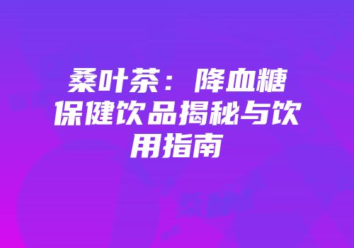桑叶茶：降血糖保健饮品揭秘与饮用指南