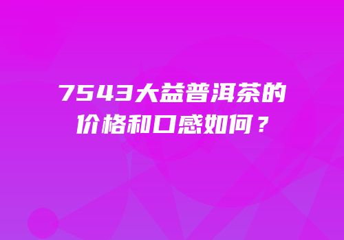 7543大益普洱茶的价格和口感如何？