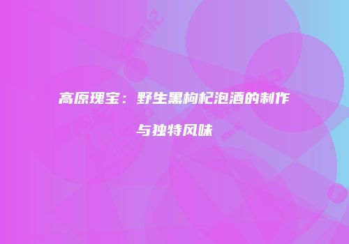 高原瑰宝：野生黑枸杞泡酒的制作与独特风味