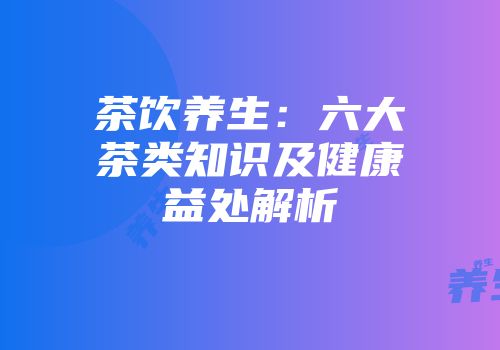 茶饮养生：六大茶类知识及健康益处解析
