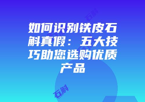 如何识别铁皮石斛真假：五大技巧助您选购优质产品