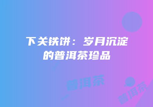 下关铁饼：岁月沉淀的普洱茶珍品
