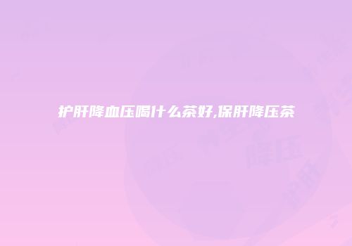 护肝降血压喝什么茶好,保肝降压茶