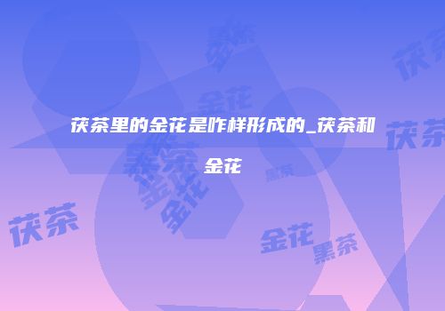 茯茶里的金花是咋样形成的_茯茶和金花