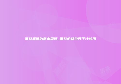 黑茶渥堆的基本原理_黑茶的茶杂好干什的用