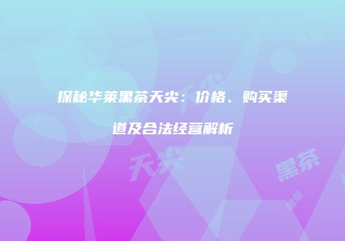 探秘华莱黑茶天尖：价格、购买渠道及合法经营解析