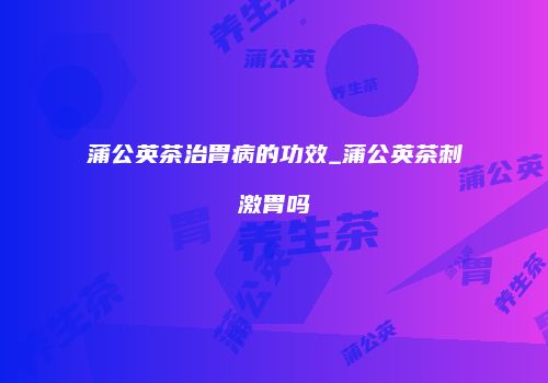 蒲公英茶治胃病的功效_蒲公英茶刺激胃吗