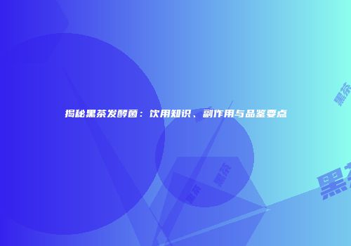 揭秘黑茶发酵菌：饮用知识、副作用与品鉴要点