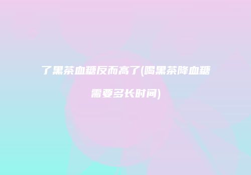 了黑茶血糖反而高了(喝黑茶降血糖需要多长时间)