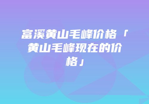 富溪黄山毛峰价格「黄山毛峰现在的价格」