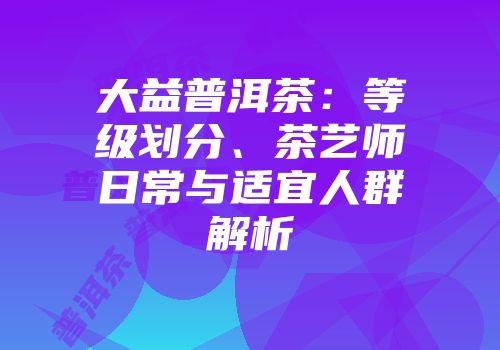 大益普洱茶：等级划分、茶艺师日常与适宜人群解析