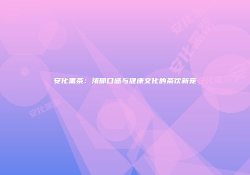 安化黑茶：浓郁口感与健康文化的茶饮新宠