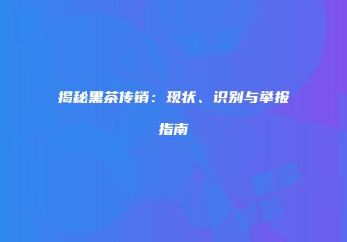 揭秘黑茶传销：现状、识别与举报指南