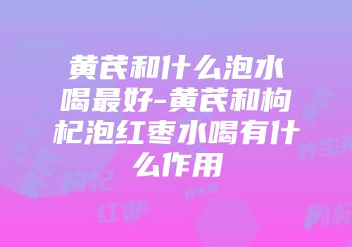 黄芪和什么泡水喝最好-黄芪和枸杞泡红枣水喝有什么作用