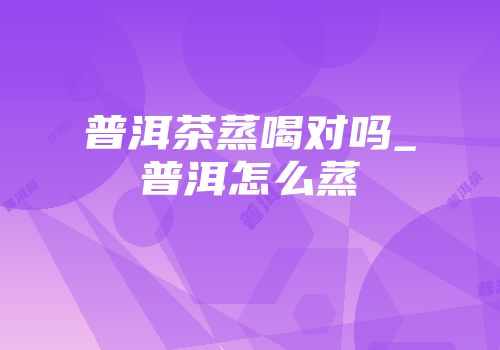 普洱茶蒸喝对吗_普洱怎么蒸