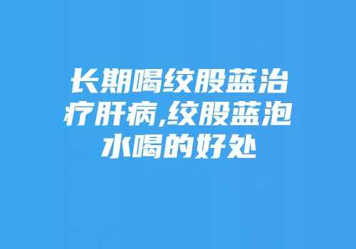 长期喝绞股蓝治疗肝病,绞股蓝泡水喝的好处