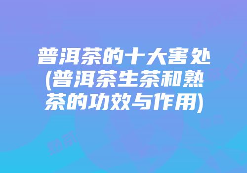 普洱茶的十大害处(普洱茶生茶和熟茶的功效与作用)